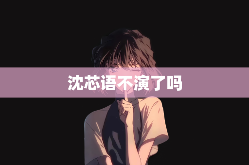 沈芯语不演了吗