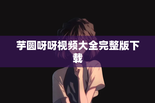 芋圆呀呀视频大全完整版下载