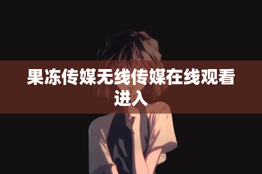果冻传媒无线传媒在线观看进入