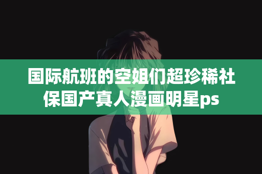 国际航班的空姐们超珍稀社保国产真人漫画明星ps