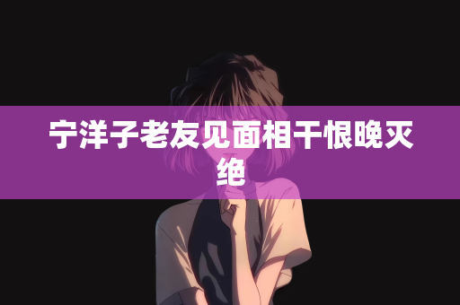 宁洋子老友见面相干恨晚灭绝