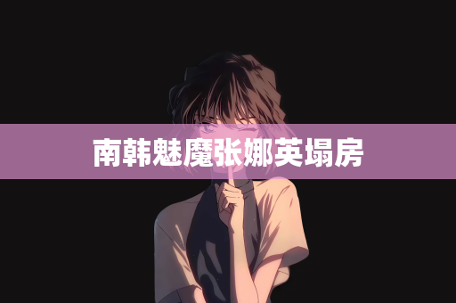 南韩魅魔张娜英塌房