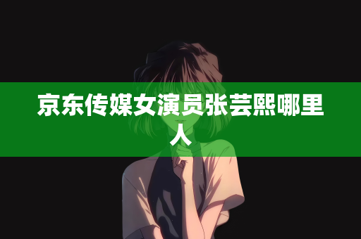 京东传媒女演员张芸熙哪里人