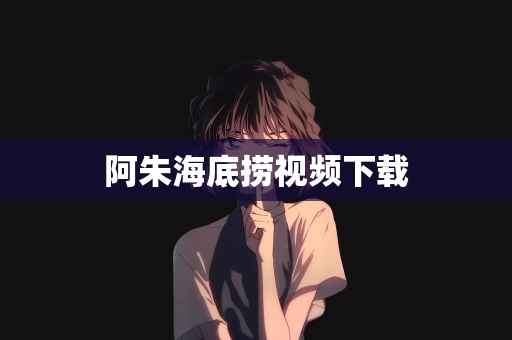 阿朱海底捞视频下载
