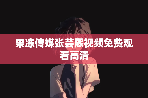 果冻传媒张芸熙视频免费观看高清