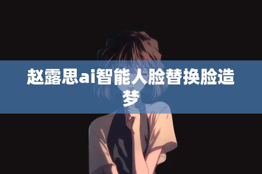 赵露思ai智能人脸替换脸造梦