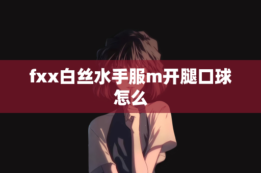 fxx白丝水手服m开腿口球怎么