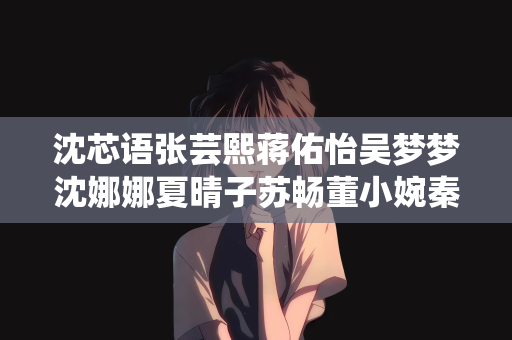 沈芯语张芸熙蒋佑怡吴梦梦沈娜娜夏晴子苏畅董小婉秦可欣孟若羽艾秋袁子仪