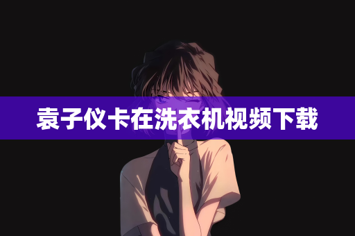 袁子仪卡在洗衣机视频下载