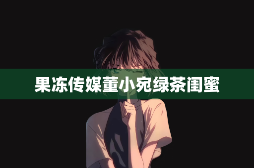 果冻传媒董小宛绿茶闺蜜