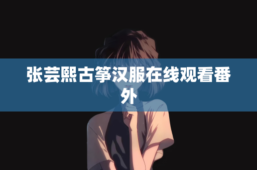 张芸熙古筝汉服在线观看番外