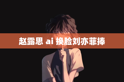 赵露思 ai 换脸刘亦菲捧
