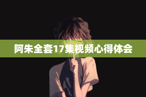 阿朱全套17集视频心得体会