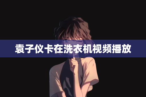 袁子仪卡在洗衣机视频播放