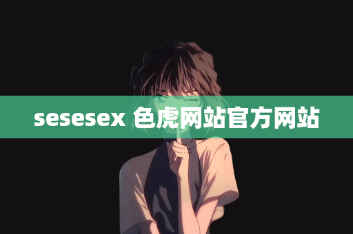 sesesex 色虎网站官方网站