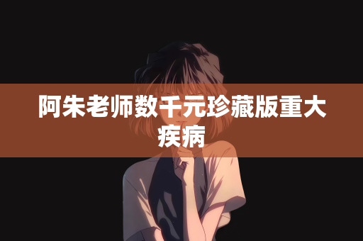 阿朱老师数千元珍藏版重大疾病