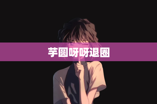 芋圆呀呀退圈