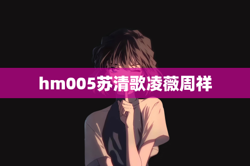 hm005苏清歌凌薇周祥